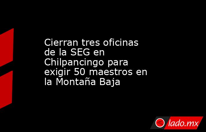 Cierran tres oficinas de la SEG en Chilpancingo para exigir 50 maestros en la Montaña Baja. Noticias en tiempo real