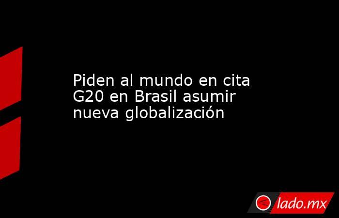 Piden al mundo en cita G20 en Brasil asumir nueva globalización. Noticias en tiempo real