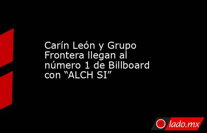 Carín León y Grupo Frontera llegan al número 1 de Billboard con “ALCH SI”. Noticias en tiempo real