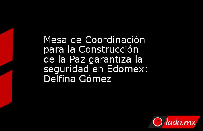 Mesa de Coordinación para la Construcción de la Paz garantiza la seguridad en Edomex: Delfina Gómez. Noticias en tiempo real