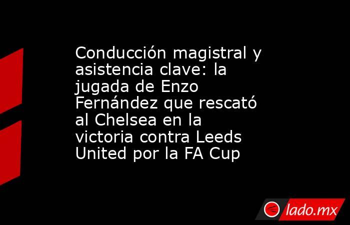 Conducción magistral y asistencia clave: la jugada de Enzo Fernández que rescató al Chelsea en la victoria contra Leeds United por la FA Cup. Noticias en tiempo real