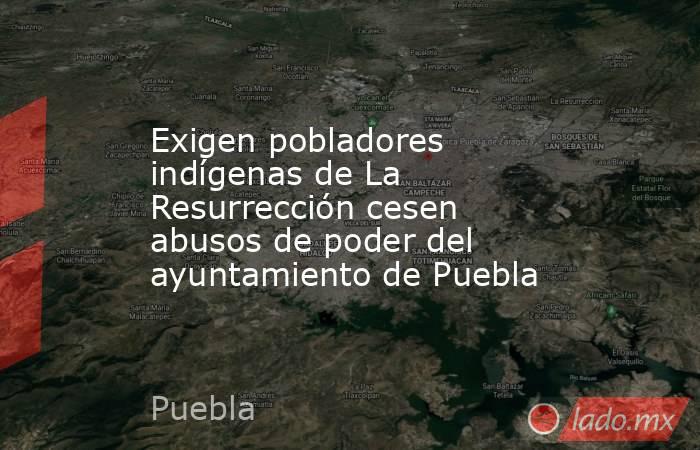 Exigen pobladores indígenas de La Resurrección cesen abusos de poder del ayuntamiento de Puebla. Noticias en tiempo real