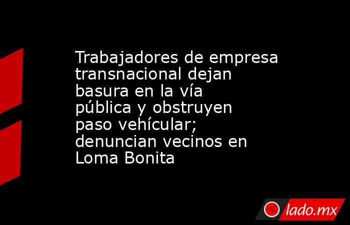 Trabajadores de empresa transnacional dejan basura en la vía pública y obstruyen paso vehícular; denuncian vecinos en Loma Bonita. Noticias en tiempo real