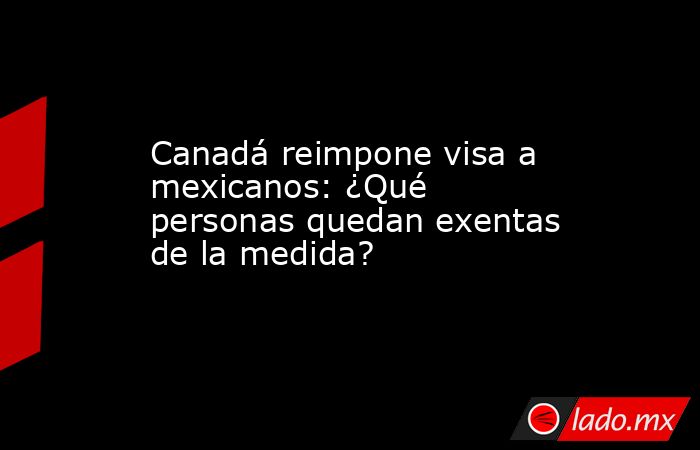 Canadá reimpone visa a mexicanos: ¿Qué personas quedan exentas de la medida?. Noticias en tiempo real