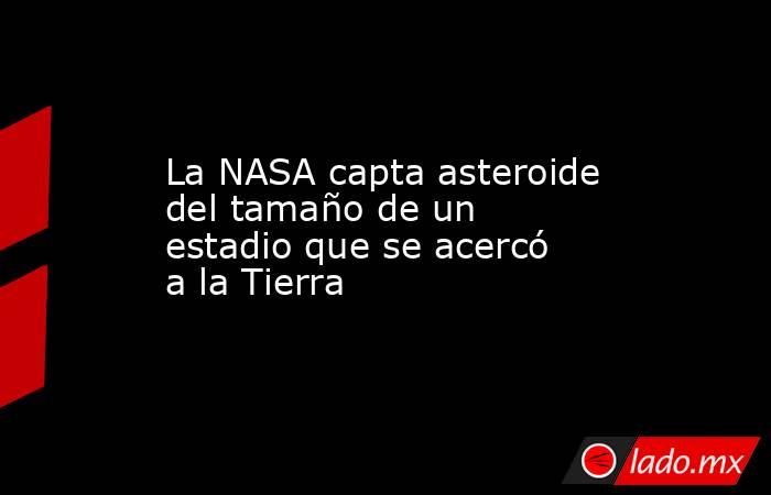 La NASA capta asteroide del tamaño de un estadio que se acercó a la Tierra. Noticias en tiempo real