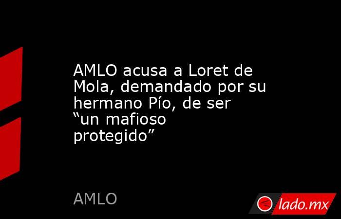 AMLO acusa a Loret de Mola, demandado por su hermano Pío, de ser “un mafioso protegido”. Noticias en tiempo real