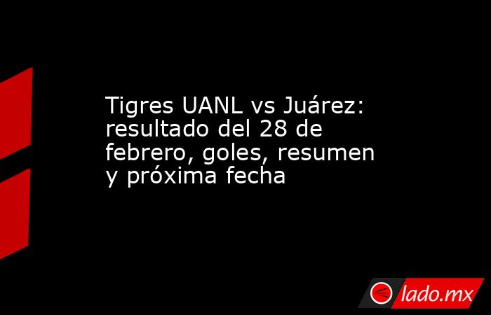 Tigres UANL vs Juárez: resultado del 28 de febrero, goles, resumen y próxima fecha. Noticias en tiempo real