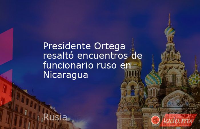 Presidente Ortega resaltó encuentros de funcionario ruso en Nicaragua. Noticias en tiempo real