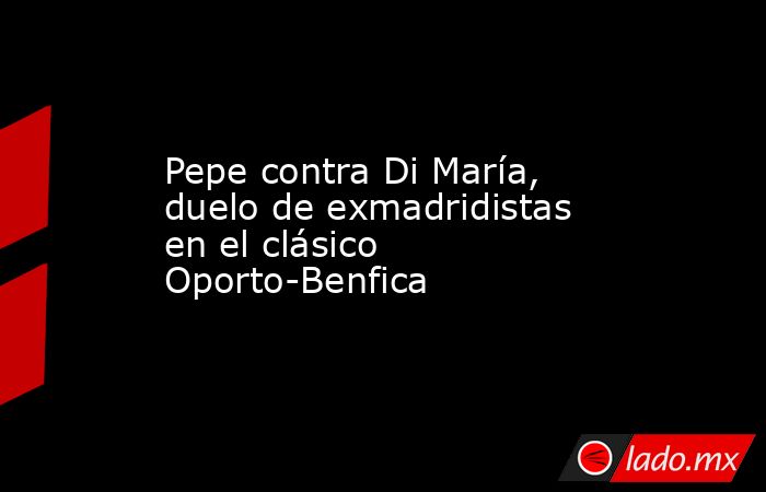 Pepe contra Di María, duelo de exmadridistas en el clásico Oporto-Benfica. Noticias en tiempo real