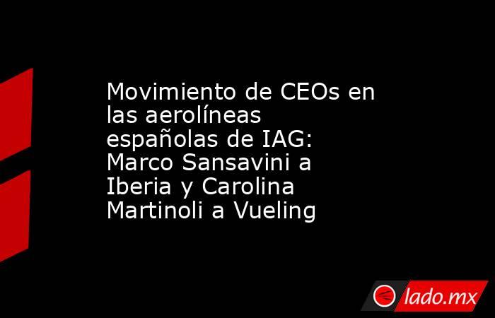 Movimiento de CEOs en las aerolíneas españolas de IAG: Marco Sansavini a Iberia y Carolina Martinoli a Vueling. Noticias en tiempo real