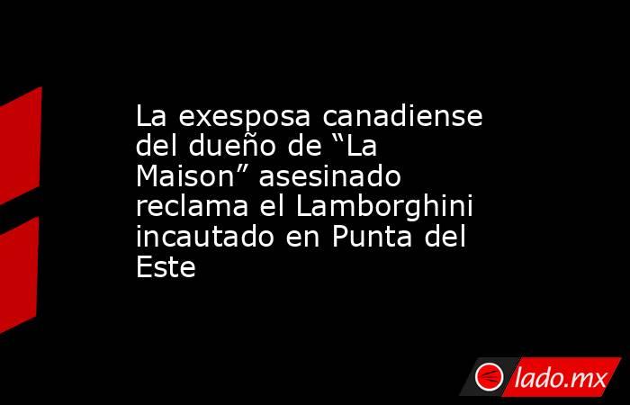 La exesposa canadiense del dueño de “La Maison” asesinado reclama el Lamborghini incautado en Punta del Este. Noticias en tiempo real