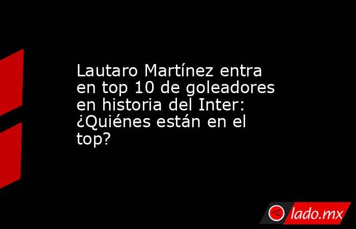 Lautaro Martínez entra en top 10 de goleadores en historia del Inter: ¿Quiénes están en el top?. Noticias en tiempo real