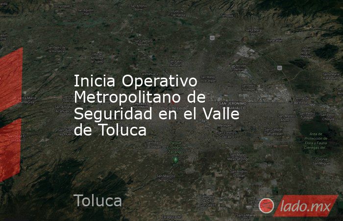 Inicia Operativo Metropolitano de Seguridad en el Valle de Toluca. Noticias en tiempo real
