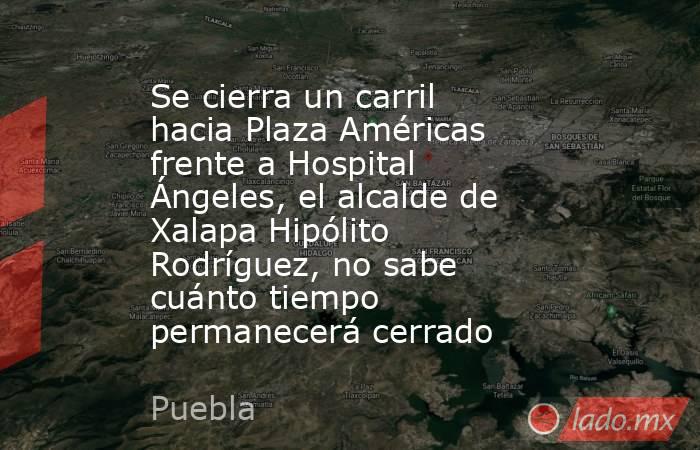 Se cierra un carril hacia Plaza Américas frente a Hospital Ángeles, el alcalde de Xalapa Hipólito Rodríguez, no sabe cuánto tiempo permanecerá cerrado. Noticias en tiempo real