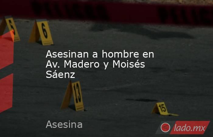 Asesinan a hombre en Av. Madero y Moisés Sáenz. Noticias en tiempo real