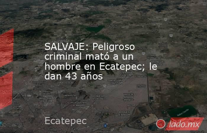 SALVAJE: Peligroso criminal mató a un hombre en Ecatepec; le dan 43 años. Noticias en tiempo real