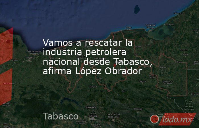 Vamos a rescatar la industria petrolera nacional desde Tabasco, afirma López Obrador. Noticias en tiempo real