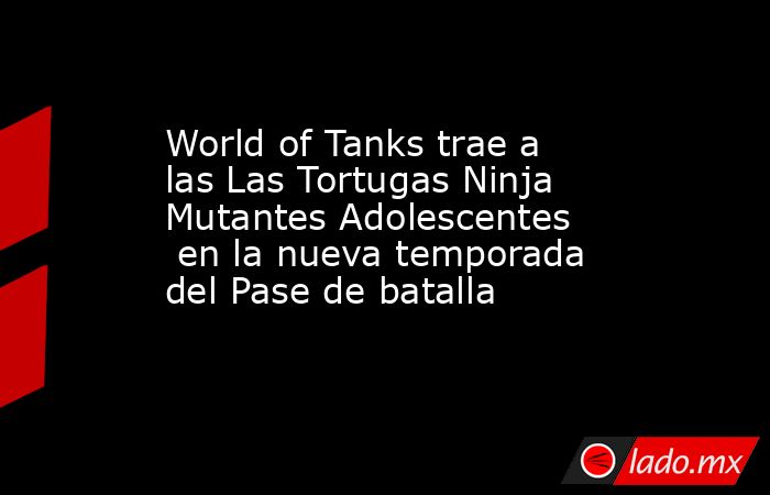 World of Tanks trae a las Las Tortugas Ninja Mutantes Adolescentes  en la nueva temporada del Pase de batalla. Noticias en tiempo real