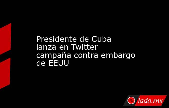 Presidente de Cuba lanza en Twitter campaña contra embargo de EEUU. Noticias en tiempo real