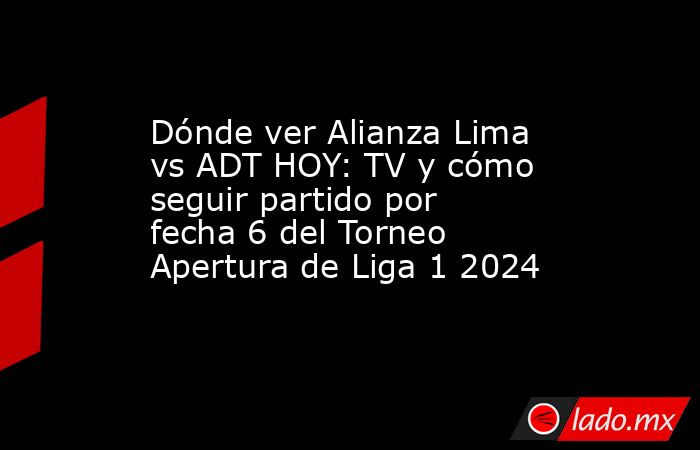 Dónde ver Alianza Lima vs ADT HOY: TV y cómo seguir partido por fecha 6 ...