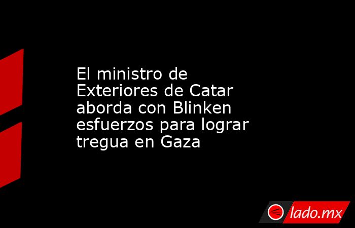 El ministro de Exteriores de Catar aborda con Blinken esfuerzos para lograr tregua en Gaza. Noticias en tiempo real