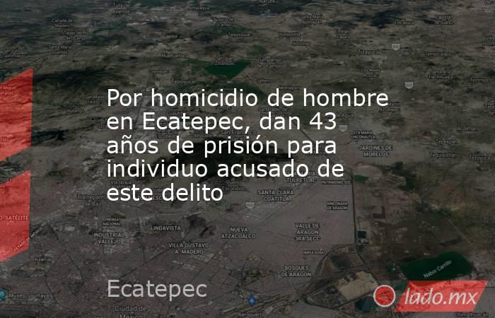 Por homicidio de hombre en Ecatepec, dan 43 años de prisión para individuo acusado de este delito. Noticias en tiempo real