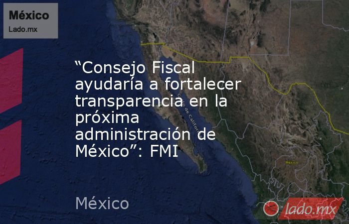“Consejo Fiscal ayudaría a fortalecer transparencia en la próxima administración de México”: FMI. Noticias en tiempo real