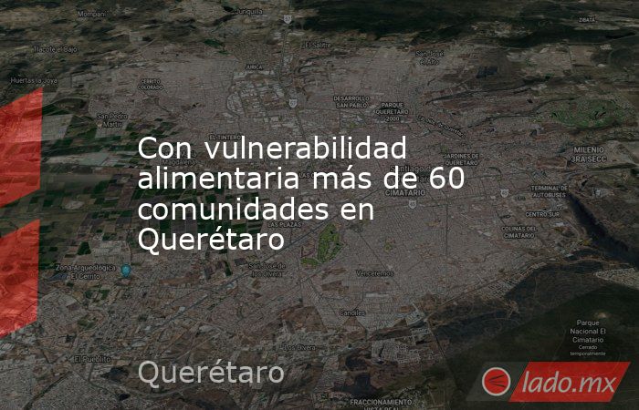 Con vulnerabilidad alimentaria más de 60 comunidades en Querétaro. Noticias en tiempo real