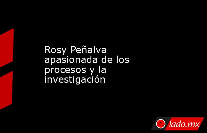 Rosy Peñalva apasionada de los procesos y la investigación. Noticias en tiempo real