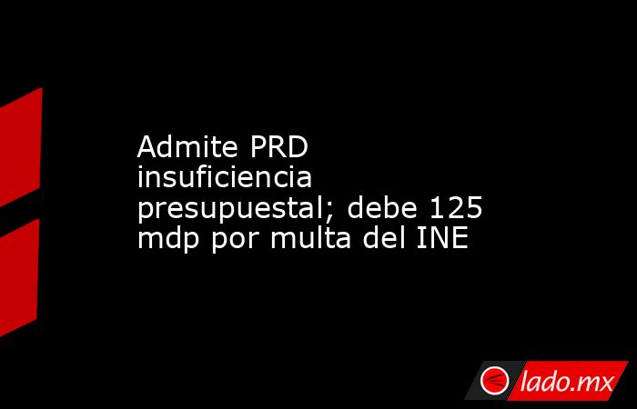 Admite PRD insuficiencia presupuestal; debe 125 mdp por multa del INE. Noticias en tiempo real