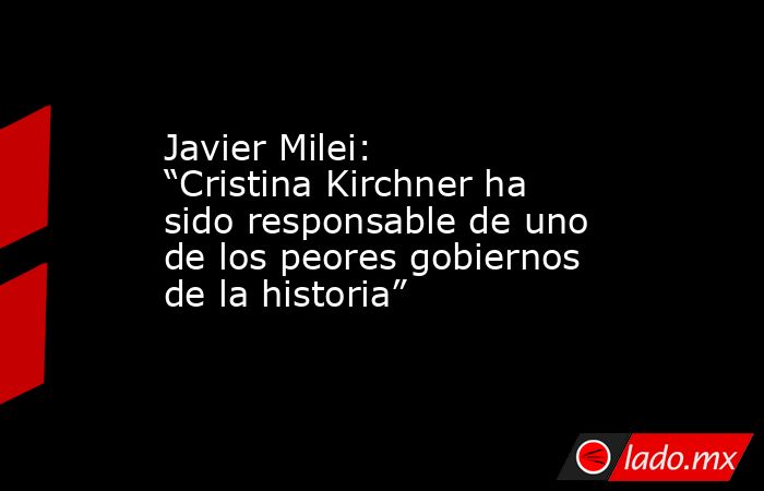 Javier Milei: “Cristina Kirchner ha sido responsable de uno de los peores gobiernos de la historia”. Noticias en tiempo real