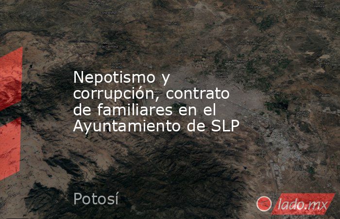 Nepotismo y corrupción, contrato de familiares en el Ayuntamiento de SLP. Noticias en tiempo real