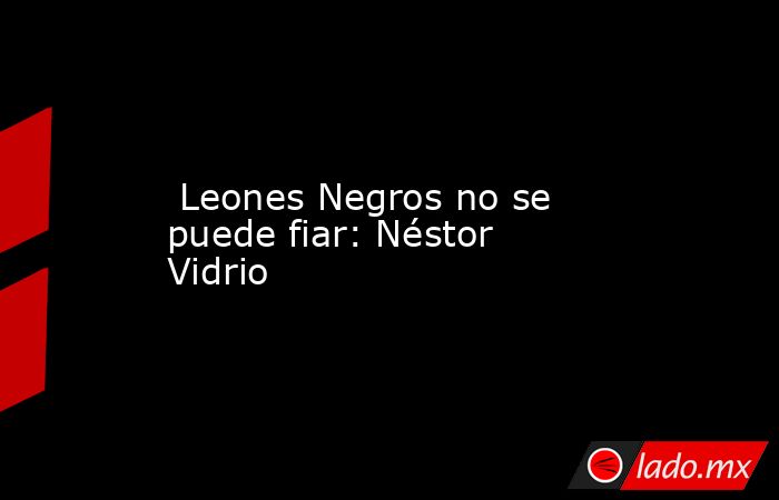  Leones Negros no se puede fiar: Néstor Vidrio. Noticias en tiempo real