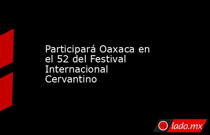 Participará Oaxaca en el 52 del Festival Internacional Cervantino. Noticias en tiempo real