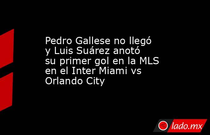 Pedro Gallese no llegó y Luis Suárez anotó su primer gol en la MLS en el Inter Miami vs Orlando City. Noticias en tiempo real