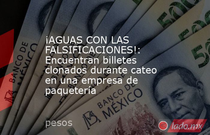 ¡AGUAS CON LAS FALSIFICACIONES!: Encuentran billetes clonados durante cateo en una empresa de paquetería. Noticias en tiempo real
