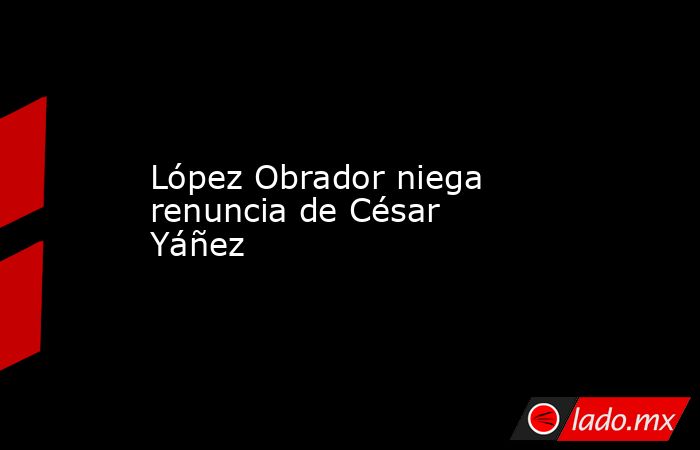 López Obrador niega renuncia de César Yáñez. Noticias en tiempo real