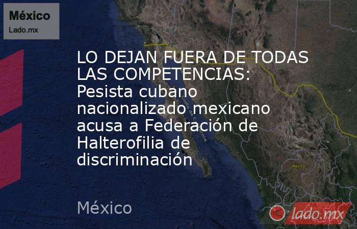 LO DEJAN FUERA DE TODAS LAS COMPETENCIAS: Pesista cubano nacionalizado mexicano acusa a Federación de Halterofilia de discriminación. Noticias en tiempo real