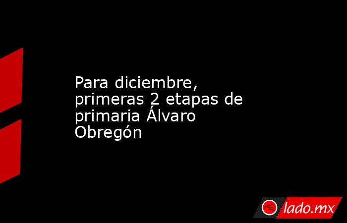 Para diciembre, primeras 2 etapas de primaria Álvaro Obregón. Noticias en tiempo real