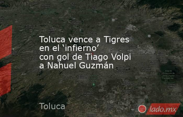 Toluca vence a Tigres en el ‘infierno’ con gol de Tiago Volpi a Nahuel Guzmán. Noticias en tiempo real