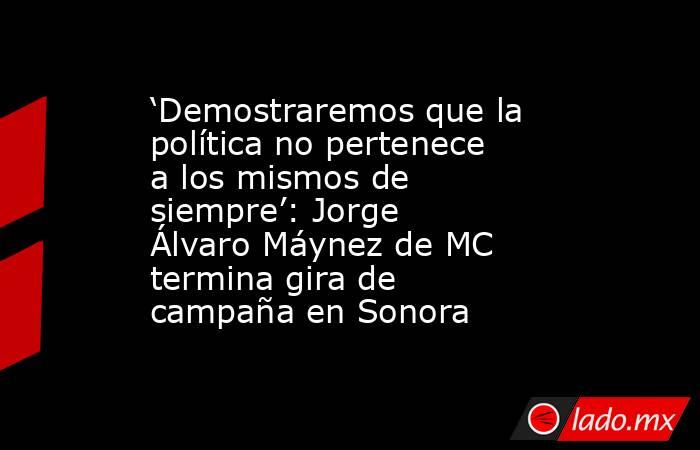 ‘Demostraremos que la política no pertenece a los mismos de siempre’: Jorge Álvaro Máynez de MC termina gira de campaña en Sonora. Noticias en tiempo real