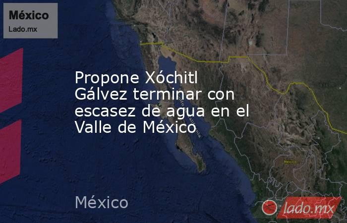 Propone Xóchitl Gálvez terminar con escasez de agua en el Valle de México. Noticias en tiempo real