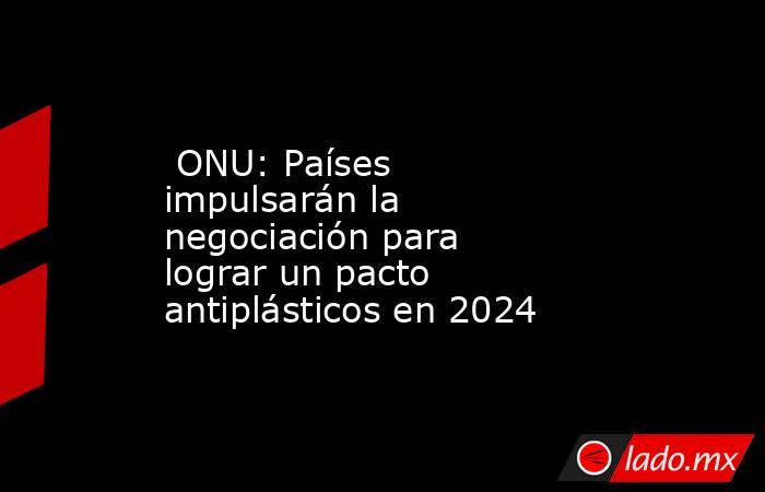  ONU: Países impulsarán la negociación para lograr un pacto antiplásticos en 2024. Noticias en tiempo real
