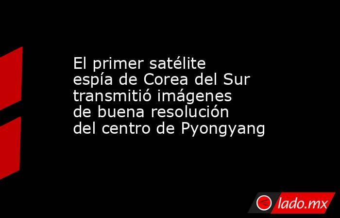 El primer satélite espía de Corea del Sur transmitió imágenes de buena resolución del centro de Pyongyang. Noticias en tiempo real