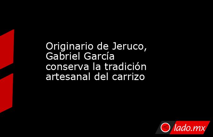 Originario de Jeruco, Gabriel García conserva la tradición artesanal del carrizo. Noticias en tiempo real