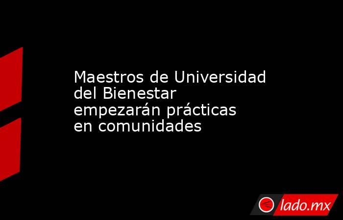 Maestros de Universidad del Bienestar empezarán prácticas en comunidades. Noticias en tiempo real