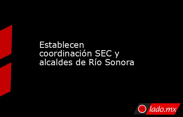 Establecen coordinación SEC y alcaldes de Río Sonora. Noticias en tiempo real