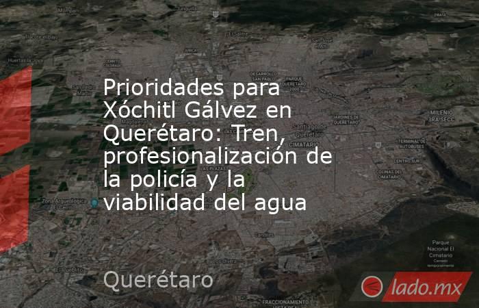 Prioridades para Xóchitl Gálvez en Querétaro: Tren, profesionalización de la policía y la viabilidad del agua. Noticias en tiempo real