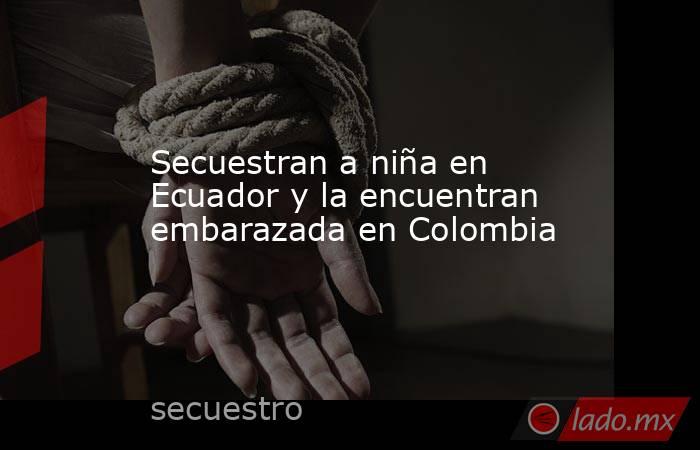 Secuestran a niña en Ecuador y la encuentran embarazada en Colombia. Noticias en tiempo real
