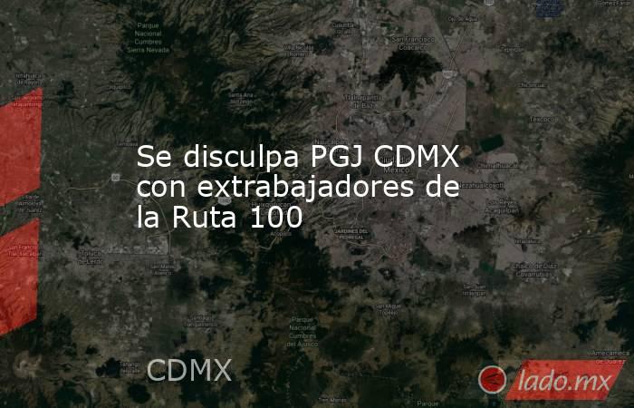 Se disculpa PGJ CDMX con extrabajadores de la Ruta 100. Noticias en tiempo real